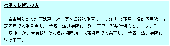 テキスト ボックス: 電車でお越しの方
・名古屋駅から地下鉄東山線・藤ヶ丘行に乗車し、「栄」駅で下車、名鉄瀬戸線・尾張瀬戸行に乗り換え、「大森・金城学院前」駅で下車。所要時間約40~50分。
・JR中央線、大曽根駅から名鉄瀬戸線・尾張瀬戸行に乗車し、「大森・金城学院前」駅で下車。